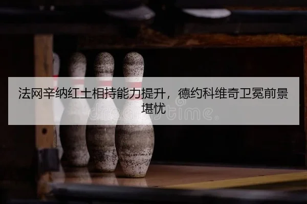 法网辛纳红土相持能力提升，德约科维奇卫冕前景堪忧
